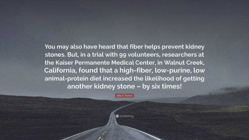 Sally K. Norton Quote: “You may also have heard that fiber helps prevent kidney stones. But, in a trial with 99 volunteers, researchers at the Kaiser Permanente Medical Center, in Walnut Creek, California, found that a high-fiber, low-purine, low animal-protein diet increased the likelihood of getting another kidney stone – by six times!”