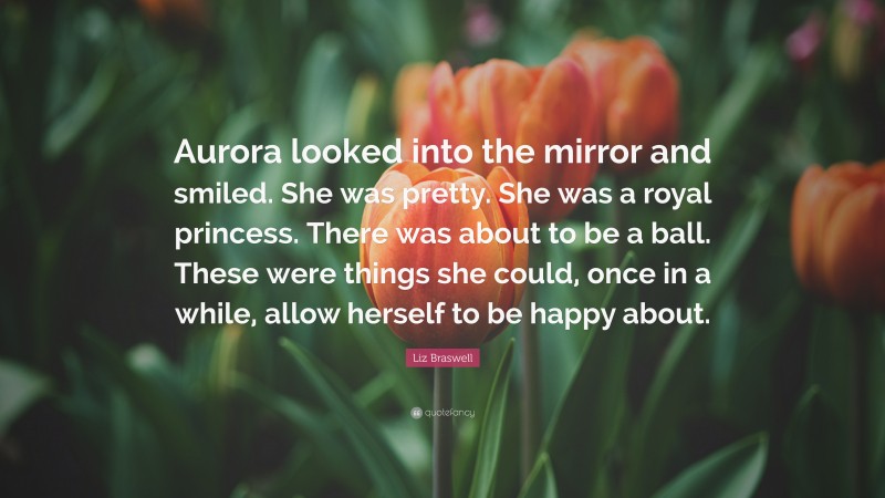 Liz Braswell Quote: “Aurora looked into the mirror and smiled. She was pretty. She was a royal princess. There was about to be a ball. These were things she could, once in a while, allow herself to be happy about.”