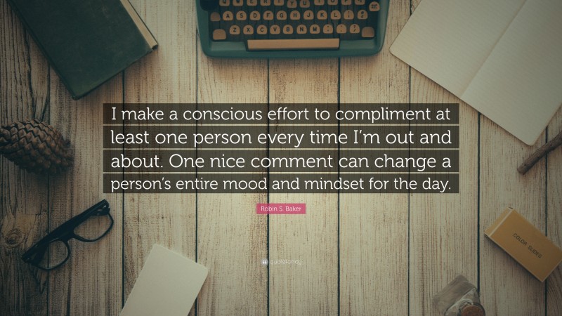 Robin S. Baker Quote: “I make a conscious effort to compliment at least one person every time I’m out and about. One nice comment can change a person’s entire mood and mindset for the day.”