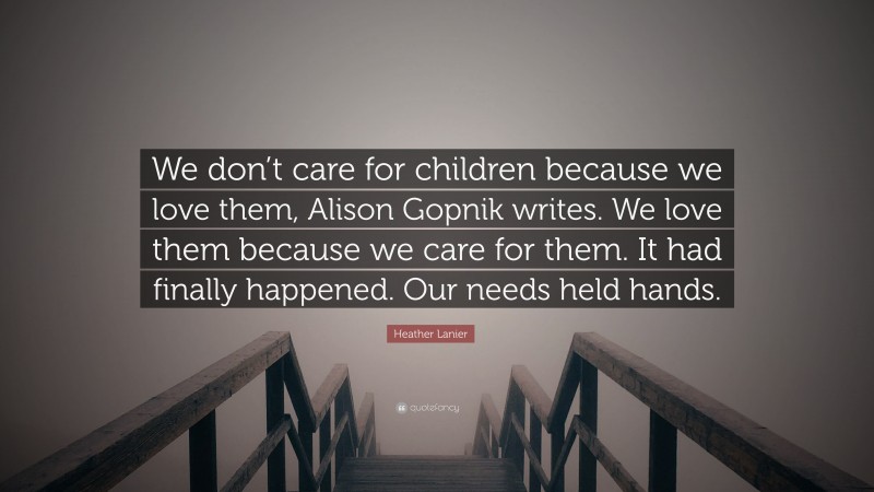 Heather Lanier Quote: “We don’t care for children because we love them, Alison Gopnik writes. We love them because we care for them. It had finally happened. Our needs held hands.”