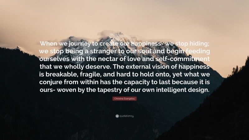 Christine Evangelou Quote: “When we journey to create our happiness- we stop hiding; we stop being a stranger to our soul and begin feeding ourselves with the nectar of love and self-commitment that we wholly deserve. The external vision of happiness is breakable, fragile, and hard to hold onto, yet what we conjure from within has the capacity to last because it is ours- woven by the tapestry of our own intelligent design.”