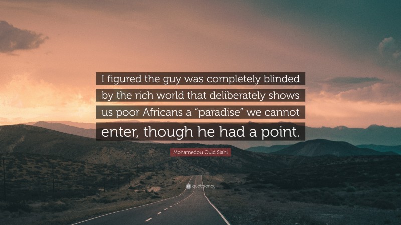 Mohamedou Ould Slahi Quote: “I figured the guy was completely blinded by the rich world that deliberately shows us poor Africans a “paradise” we cannot enter, though he had a point.”