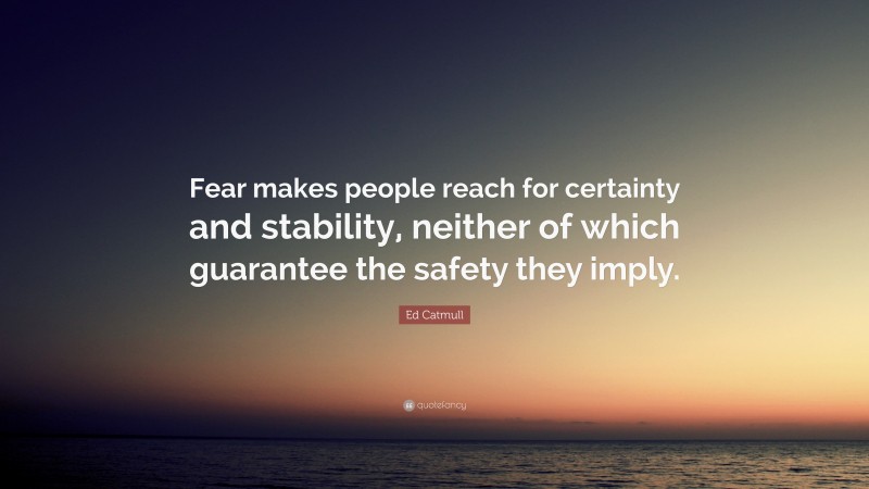 Ed Catmull Quote: “Fear makes people reach for certainty and stability, neither of which guarantee the safety they imply.”