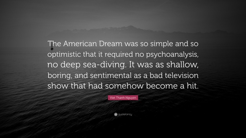 Viet Thanh Nguyen Quote: “The American Dream was so simple and so optimistic that it required no psychoanalysis, no deep sea-diving. It was as shallow, boring, and sentimental as a bad television show that had somehow become a hit.”