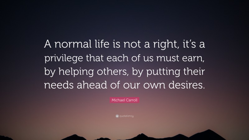 Michael Carroll Quote: “A normal life is not a right, it’s a privilege that each of us must earn, by helping others, by putting their needs ahead of our own desires.”