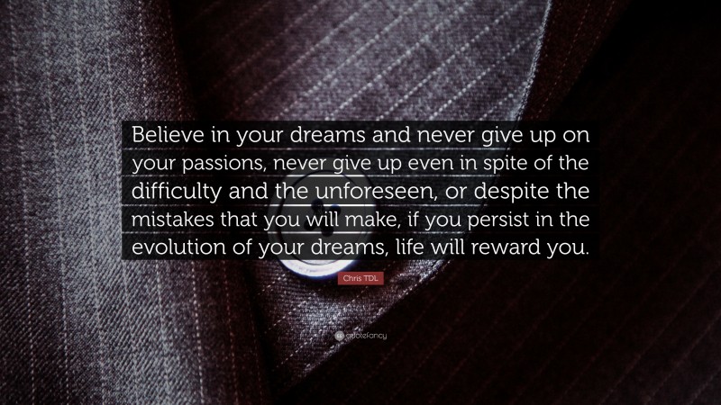 Chris TDL Quote: “Believe in your dreams and never give up on your passions, never give up even in spite of the difficulty and the unforeseen, or despite the mistakes that you will make, if you persist in the evolution of your dreams, life will reward you.”