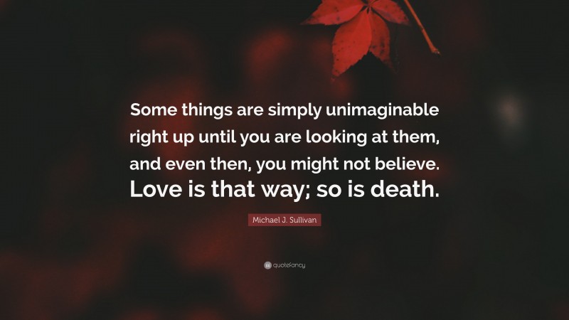 Michael J. Sullivan Quote: “Some things are simply unimaginable right up until you are looking at them, and even then, you might not believe. Love is that way; so is death.”