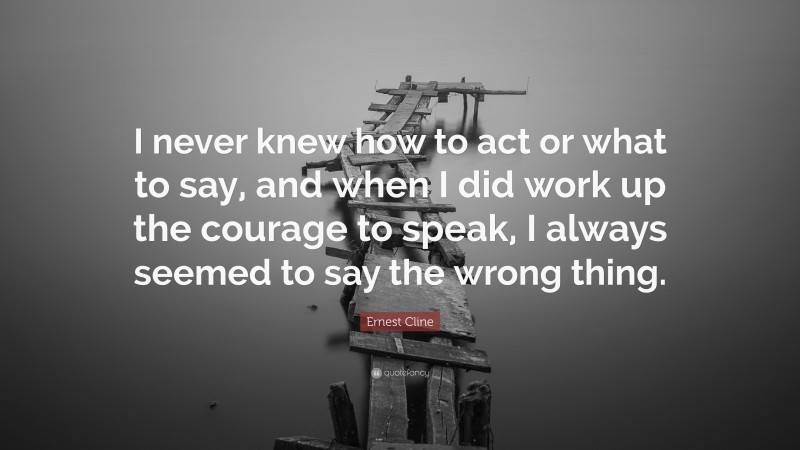 Ernest Cline Quote: “I never knew how to act or what to say, and when I did work up the courage to speak, I always seemed to say the wrong thing.”