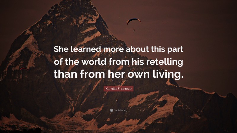 Kamila Shamsie Quote: “She learned more about this part of the world from his retelling than from her own living.”