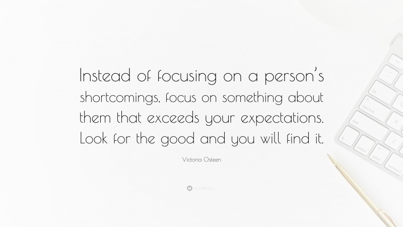 Victoria Osteen Quote: “Instead of focusing on a person’s shortcomings, focus on something about them that exceeds your expectations. Look for the good and you will find it.”