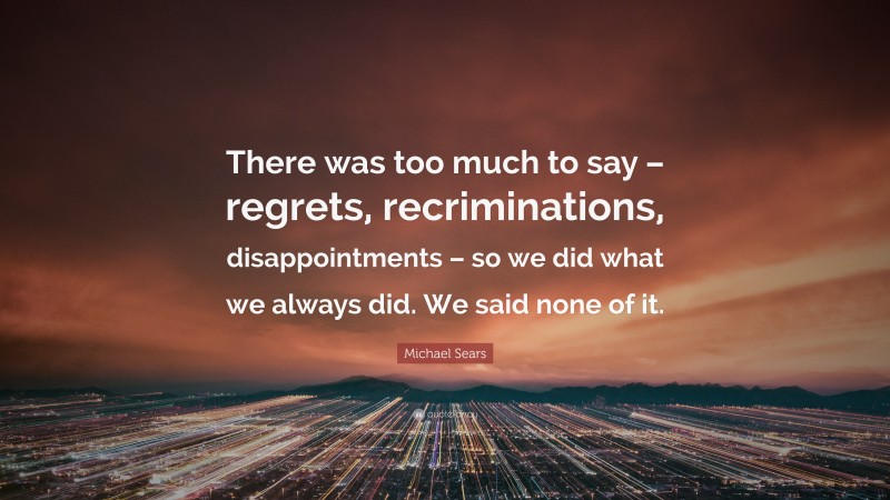 Michael Sears Quote: “There was too much to say – regrets, recriminations, disappointments – so we did what we always did. We said none of it.”