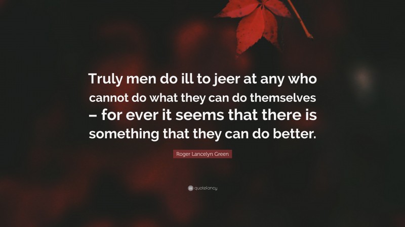 Roger Lancelyn Green Quote: “Truly men do ill to jeer at any who cannot do what they can do themselves – for ever it seems that there is something that they can do better.”