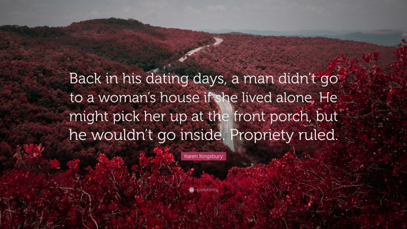 Karen Kingsbury Quote: “Back in his dating days, a man didn’t go to a woman’s house if she lived alone. He might pick her up at the front porch, but he wouldn’t go inside. Propriety ruled.”