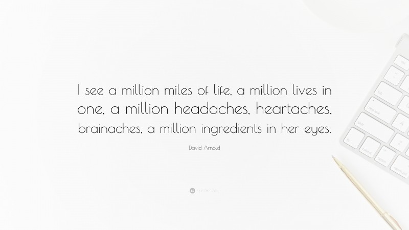 David Arnold Quote: “I see a million miles of life, a million lives in one, a million headaches, heartaches, brainaches, a million ingredients in her eyes.”