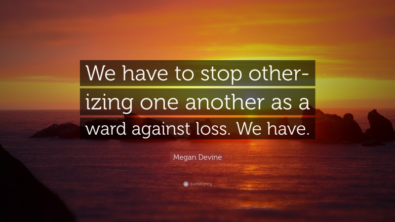 Megan Devine Quote: “We have to stop other-izing one another as a ward against loss. We have.”