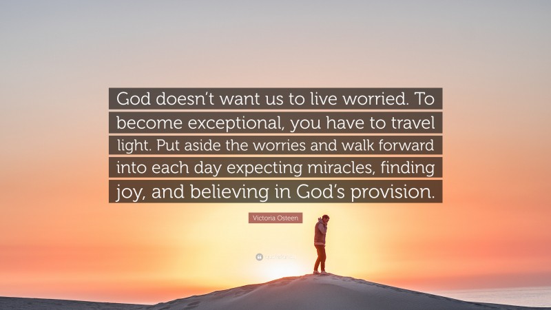 Victoria Osteen Quote: “God doesn’t want us to live worried. To become exceptional, you have to travel light. Put aside the worries and walk forward into each day expecting miracles, finding joy, and believing in God’s provision.”