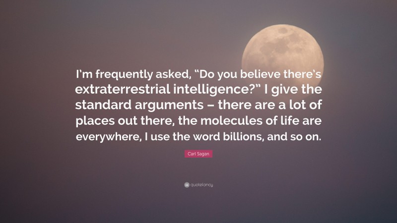 Carl Sagan Quote: “I’m frequently asked, “Do you believe there’s extraterrestrial intelligence?” I give the standard arguments – there are a lot of places out there, the molecules of life are everywhere, I use the word billions, and so on.”