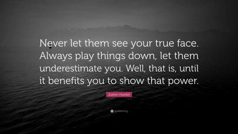 Justen Hunter Quote: “Never let them see your true face. Always play things down, let them underestimate you. Well, that is, until it benefits you to show that power.”