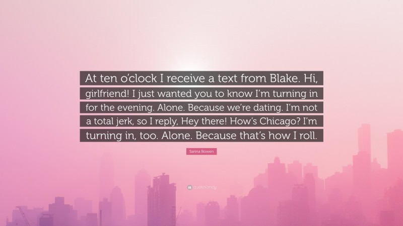 Sarina Bowen Quote: “At ten o’clock I receive a text from Blake. Hi, girlfriend! I just wanted you to know I’m turning in for the evening. Alone. Because we’re dating. I’m not a total jerk, so I reply, Hey there! How’s Chicago? I’m turning in, too. Alone. Because that’s how I roll.”