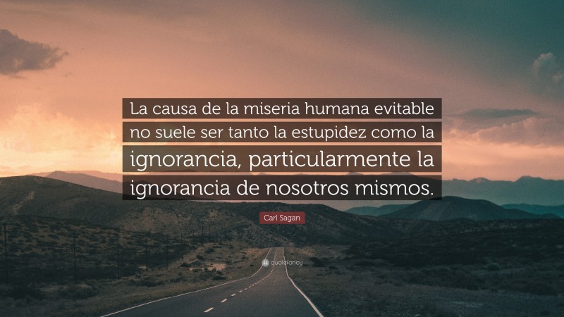 Carl Sagan Quote: “La causa de la miseria humana evitable no suele ser tanto la estupidez como la ignorancia, particularmente la ignorancia de nosotros mismos.”