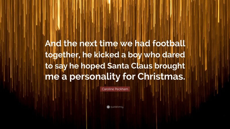 Caroline Peckham Quote: “And the next time we had football together, he kicked a boy who dared to say he hoped Santa Claus brought me a personality for Christmas.”