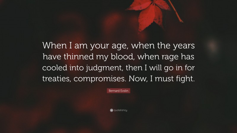 Bernard Evslin Quote: “When I am your age, when the years have thinned my blood, when rage has cooled into judgment, then I will go in for treaties, compromises. Now, I must fight.”