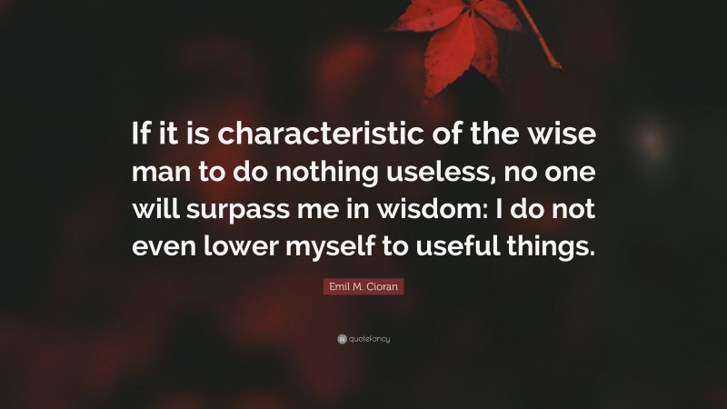 Emil M. Cioran Quote: “If it is characteristic of the wise man to do nothing useless, no one will surpass me in wisdom: I do not even lower myself to useful things.”