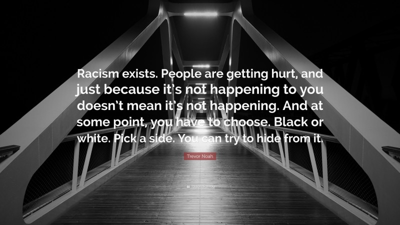 Trevor Noah Quote: “Racism exists. People are getting hurt, and just because it’s not happening to you doesn’t mean it’s not happening. And at some point, you have to choose. Black or white. Pick a side. You can try to hide from it.”