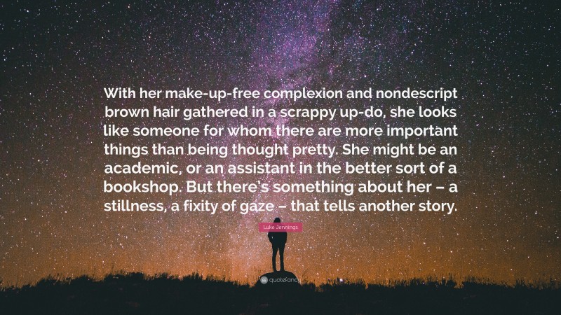 Luke Jennings Quote: “With her make-up-free complexion and nondescript brown hair gathered in a scrappy up-do, she looks like someone for whom there are more important things than being thought pretty. She might be an academic, or an assistant in the better sort of a bookshop. But there’s something about her – a stillness, a fixity of gaze – that tells another story.”