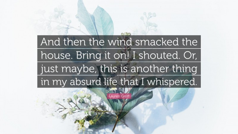 Lauren Groff Quote: “And then the wind smacked the house. Bring it on! I shouted. Or, just maybe, this is another thing in my absurd life that I whispered.”