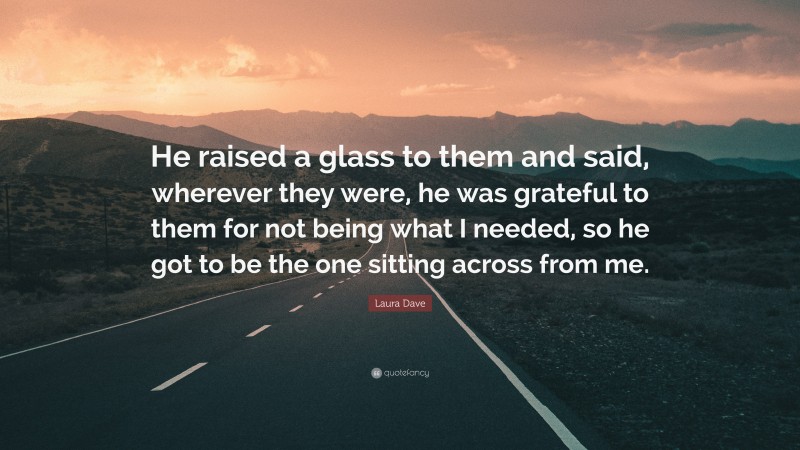 Laura Dave Quote: “He raised a glass to them and said, wherever they were, he was grateful to them for not being what I needed, so he got to be the one sitting across from me.”