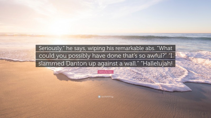 Sarina Bowen Quote: “Seriously,” he says, wiping his remarkable abs. “What could you possibly have done that’s so awful?” “I slammed Danton up against a wall.” “Hallelujah!”