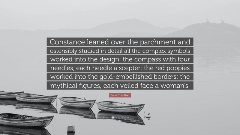 Diane C. McPhail Quote: “Constance leaned over the parchment and ostensibly studied in detail all the complex symbols worked into the design: the compass with four needles, each needle a scepter; the red poppies worked into the gold-embellished borders; the mythical figures, each veiled face a woman’s.”