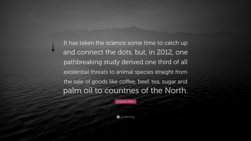 Andreas Malm Quote: “It has taken the science some time to catch up and connect the dots, but, in 2012, one pathbreaking study derived one third of all existential threats to animal species straight from the sale of goods like coffee, beef, tea, sugar and palm oil to countries of the North.”
