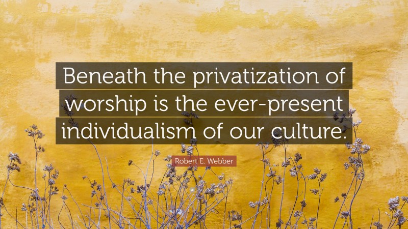 Robert E. Webber Quote: “Beneath the privatization of worship is the ever-present individualism of our culture.”