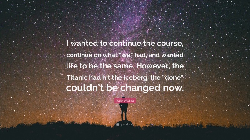 Rajat Mishra Quote: “I wanted to continue the course, continue on what “we” had, and wanted life to be the same. However, the Titanic had hit the iceberg, the “done” couldn’t be changed now.”