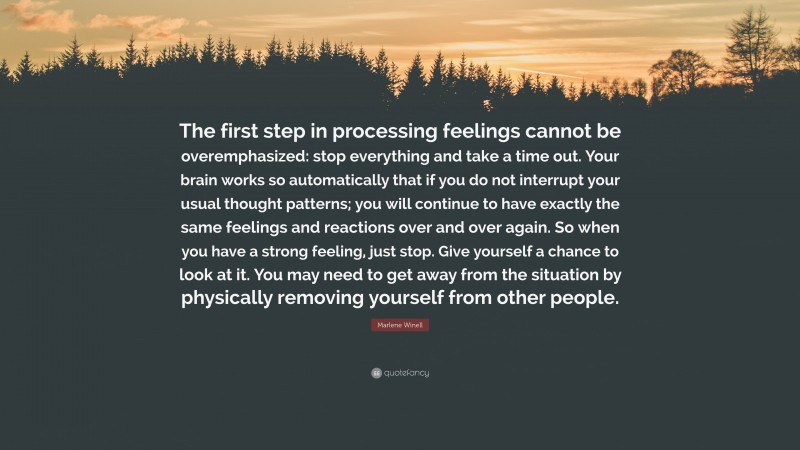 Marlene Winell Quote: “The first step in processing feelings cannot be overemphasized: stop everything and take a time out. Your brain works so automatically that if you do not interrupt your usual thought patterns; you will continue to have exactly the same feelings and reactions over and over again. So when you have a strong feeling, just stop. Give yourself a chance to look at it. You may need to get away from the situation by physically removing yourself from other people.”