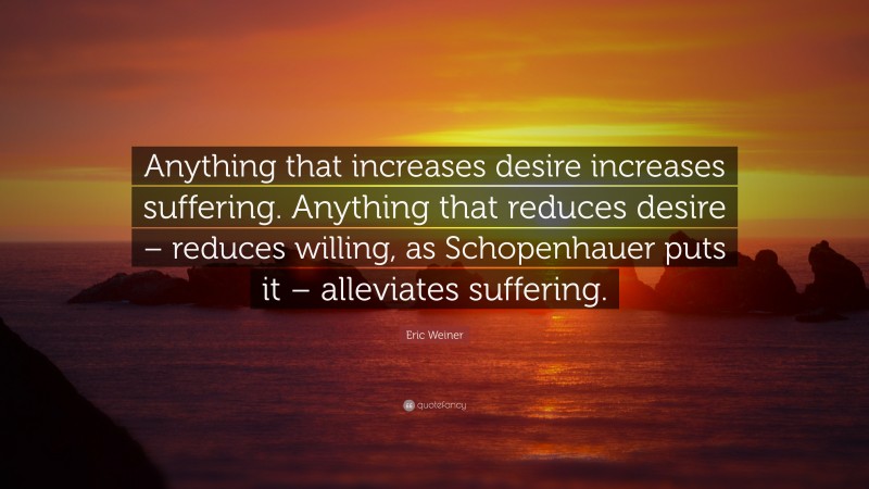 Eric Weiner Quote: “Anything that increases desire increases suffering. Anything that reduces desire – reduces willing, as Schopenhauer puts it – alleviates suffering.”