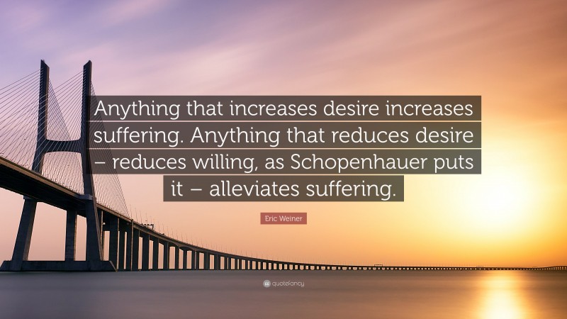 Eric Weiner Quote: “Anything that increases desire increases suffering. Anything that reduces desire – reduces willing, as Schopenhauer puts it – alleviates suffering.”