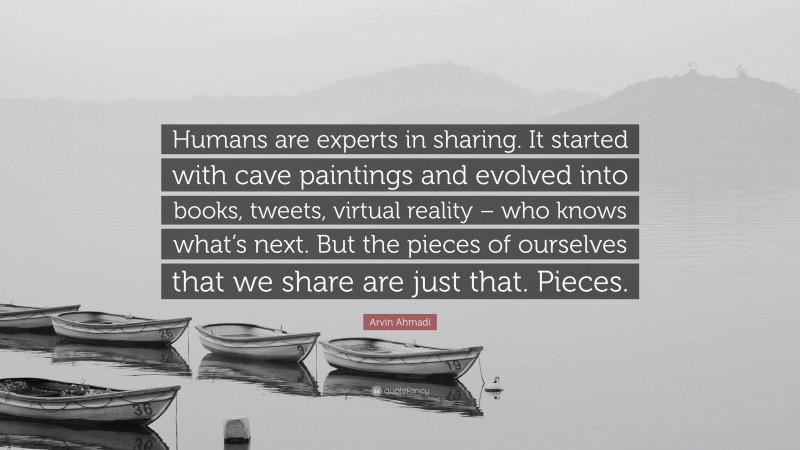 Arvin Ahmadi Quote: “Humans are experts in sharing. It started with cave paintings and evolved into books, tweets, virtual reality – who knows what’s next. But the pieces of ourselves that we share are just that. Pieces.”
