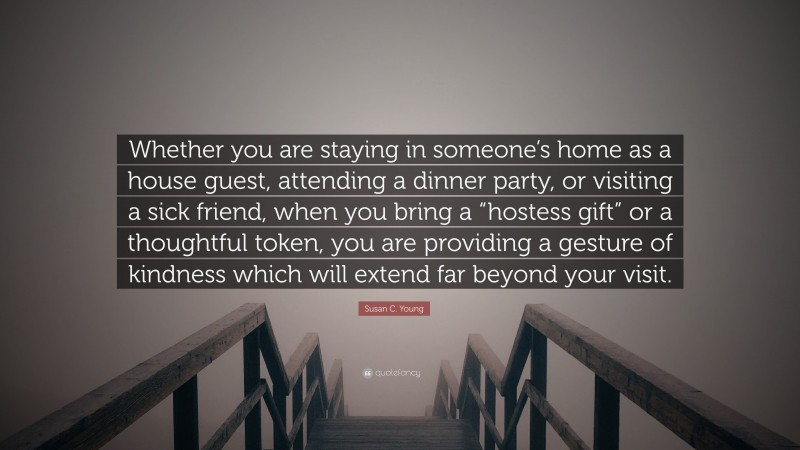 Susan C. Young Quote: “Whether you are staying in someone’s home as a house guest, attending a dinner party, or visiting a sick friend, when you bring a “hostess gift” or a thoughtful token, you are providing a gesture of kindness which will extend far beyond your visit.”