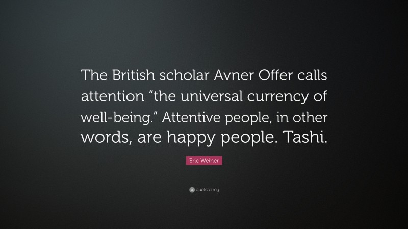 Eric Weiner Quote: “The British scholar Avner Offer calls attention “the universal currency of well-being.” Attentive people, in other words, are happy people. Tashi.”