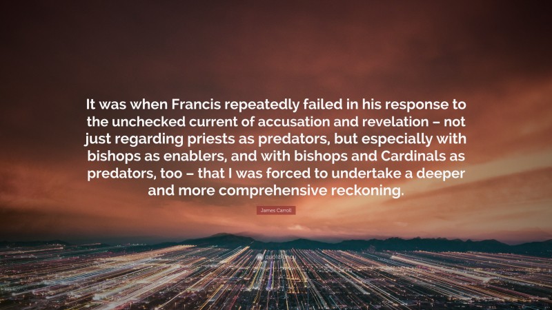 James Carroll Quote: “It was when Francis repeatedly failed in his response to the unchecked current of accusation and revelation – not just regarding priests as predators, but especially with bishops as enablers, and with bishops and Cardinals as predators, too – that I was forced to undertake a deeper and more comprehensive reckoning.”