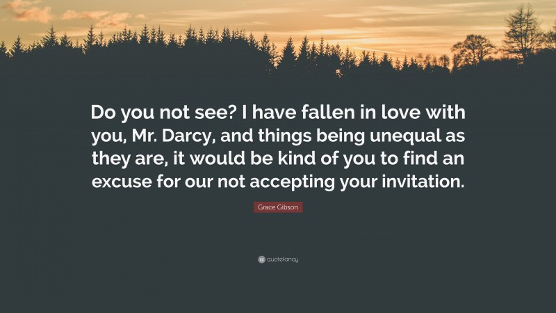 Grace Gibson Quote: “Do you not see? I have fallen in love with you, Mr. Darcy, and things being unequal as they are, it would be kind of you to find an excuse for our not accepting your invitation.”