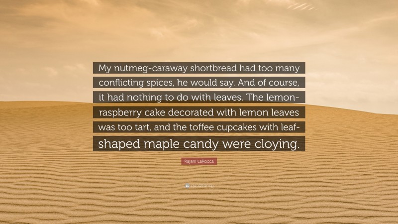 Rajani LaRocca Quote: “My nutmeg-caraway shortbread had too many conflicting spices, he would say. And of course, it had nothing to do with leaves. The lemon-raspberry cake decorated with lemon leaves was too tart, and the toffee cupcakes with leaf-shaped maple candy were cloying.”