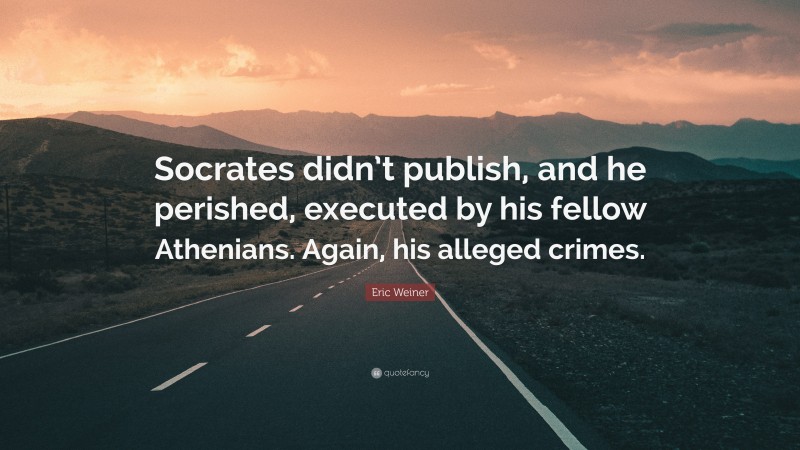 Eric Weiner Quote: “Socrates didn’t publish, and he perished, executed by his fellow Athenians. Again, his alleged crimes.”