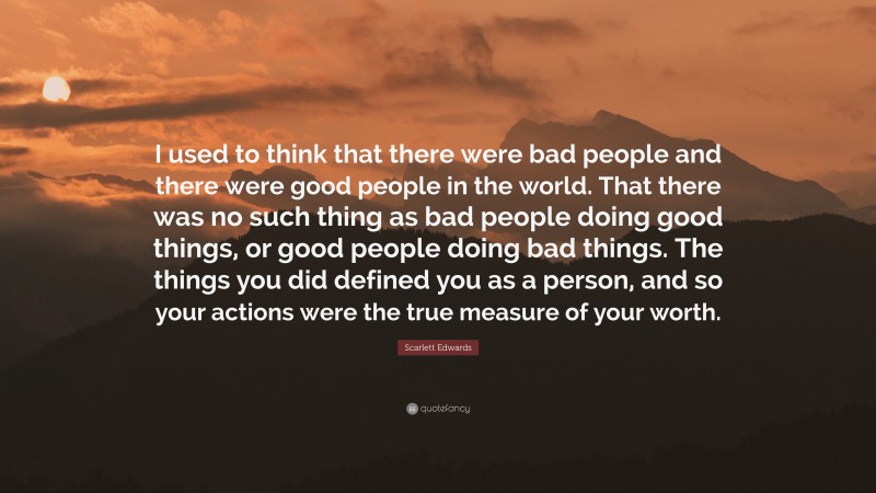 Scarlett Edwards Quote: “I used to think that there were bad people and there were good people in the world. That there was no such thing as bad people doing good things, or good people doing bad things. The things you did defined you as a person, and so your actions were the true measure of your worth.”