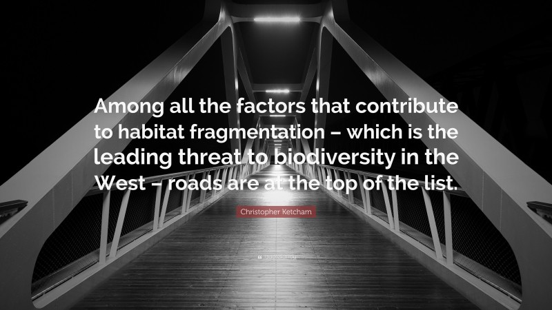 Christopher Ketcham Quote: “Among all the factors that contribute to habitat fragmentation – which is the leading threat to biodiversity in the West – roads are at the top of the list.”