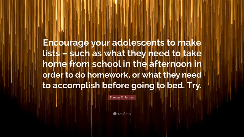 Frances E. Jensen Quote: “Encourage your adolescents to make lists – such as what they need to take home from school in the afternoon in order to do homework, or what they need to accomplish before going to bed. Try.”