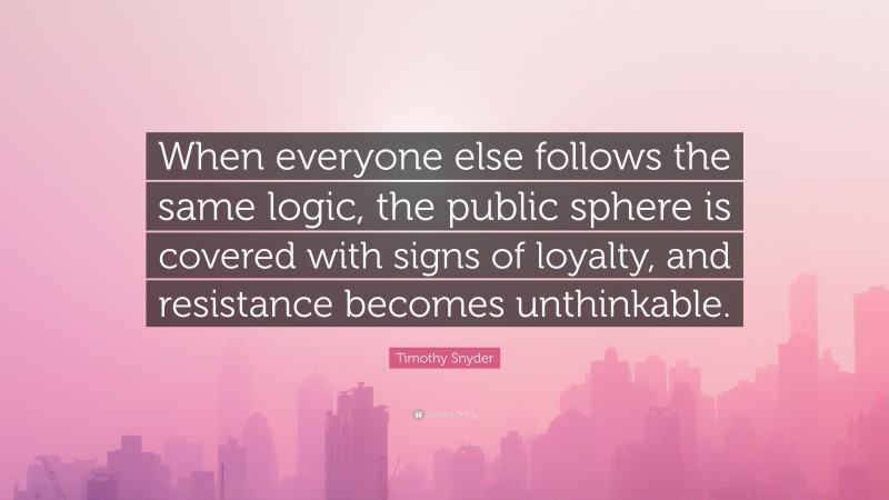 Timothy Snyder Quote: “When everyone else follows the same logic, the public sphere is covered with signs of loyalty, and resistance becomes unthinkable.”